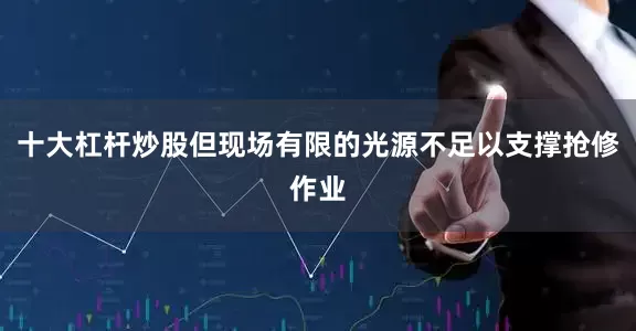 十大杠杆炒股但现场有限的光源不足以支撑抢修作业