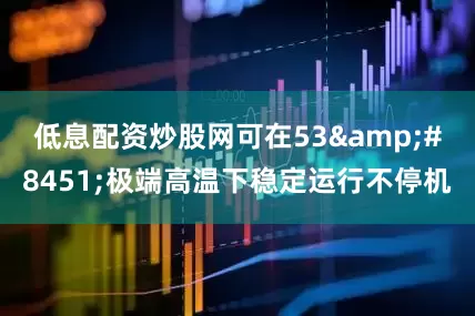 低息配资炒股网可在53&#8451;极端高温下稳定运行不停机
