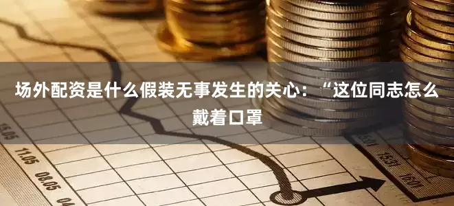 场外配资是什么假装无事发生的关心：“这位同志怎么戴着口罩