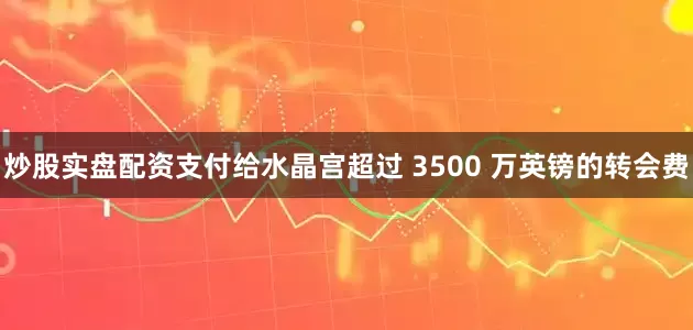 炒股实盘配资支付给水晶宫超过 3500 万英镑的转会费