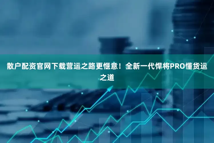 散户配资官网下载营运之路更惬意！全新一代悍将PRO懂货运之道
