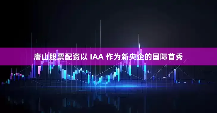 唐山股票配资以 IAA 作为新央企的国际首秀