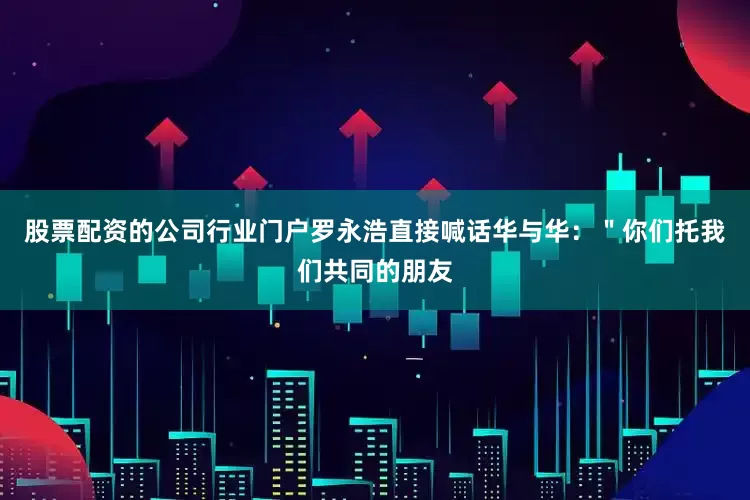 股票配资的公司行业门户罗永浩直接喊话华与华：＂你们托我们共同的朋友