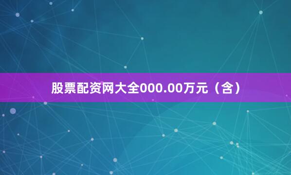 股票配资网大全000.00万元（含）