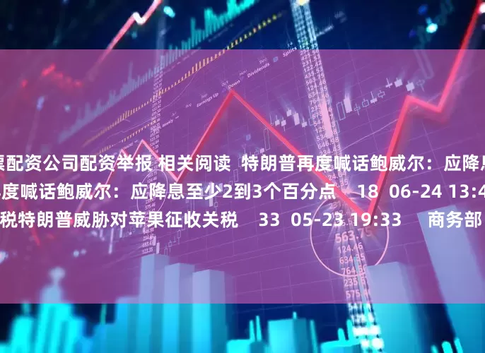 股票配资公司配资举报 相关阅读  特朗普再度喊话鲍威尔：应降息至少2到3个百分点特朗普再度喊话鲍威尔：应降息至少2到3个百分点    18  06-24 13:48     特朗普威胁对苹果征收关税特朗普威胁对苹果征收关税    33  05-23 19:33     商务部：将12家美国实体列入出口管制管控名单商务部：将12家美国实体列入出口管制管控名单    17  04-09 19:08