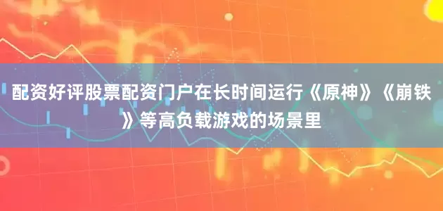 配资好评股票配资门户在长时间运行《原神》《崩铁》等高负载游戏的场景里