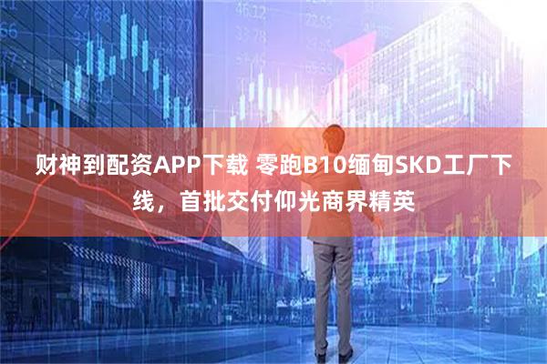 财神到配资APP下载 零跑B10缅甸SKD工厂下线，首批交付仰光商界精英