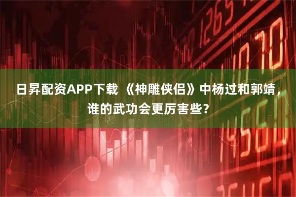 日昇配资APP下载 《神雕侠侣》中杨过和郭靖，谁的武功会更厉害些？