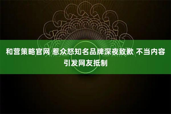 和营策略官网 惹众怒知名品牌深夜致歉 不当内容引发网友抵制
