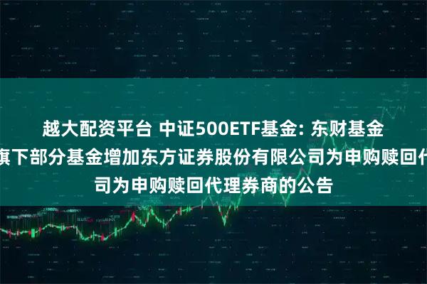 越大配资平台 中证500ETF基金: 东财基金管理有限公司旗下部分基金增加东方证券股份有限公司为申购赎回代理券商的公告