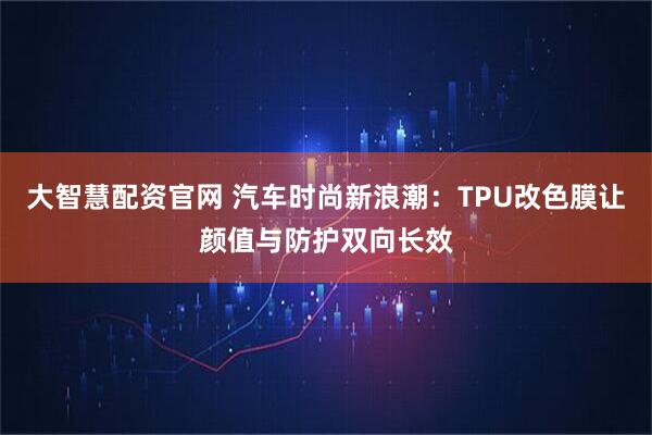 大智慧配资官网 汽车时尚新浪潮:TPU改色膜让颜值与防护双向长效