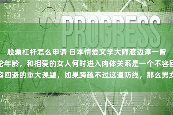 股票杠杆怎么申请 日本情爱文学大师渡边淳一曾说过：对男人而言，不论年龄，和相爱的女人何时进入肉体关系是一个不容回避的重大课题，如果跨越不过这道防线，那么男女关系得不到进一步加深