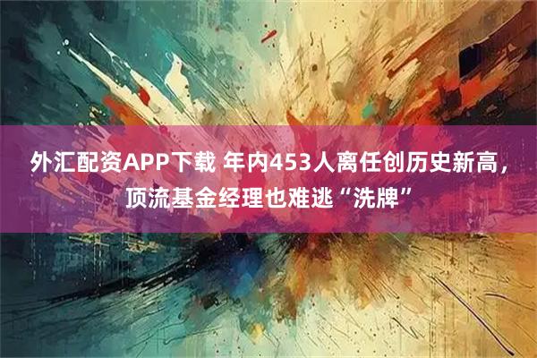 外汇配资APP下载 年内453人离任创历史新高,顶流基金经理也难逃“洗牌”