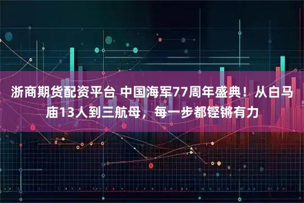 浙商期货配资平台 中国海军77周年盛典！从白马庙13人到三航母，每一步都铿锵有力