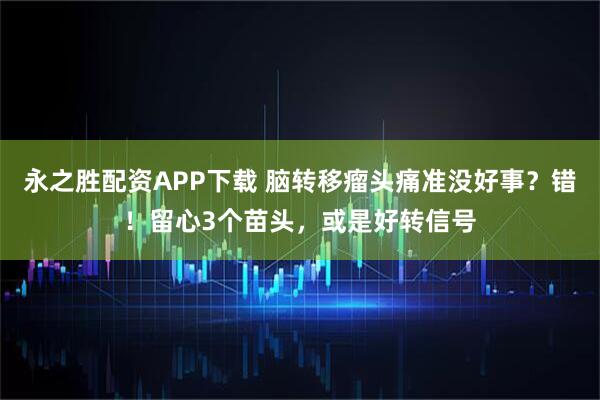 永之胜配资APP下载 脑转移瘤头痛准没好事？错！留心3个苗头，或是好转信号