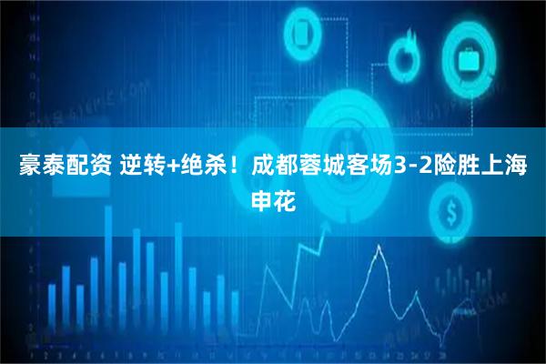豪泰配资 逆转+绝杀！成都蓉城客场3-2险胜上海申花