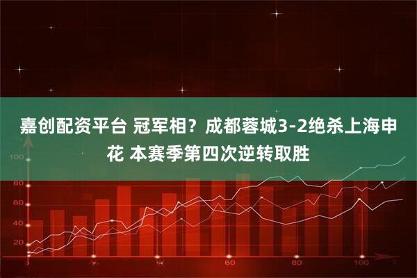 嘉创配资平台 冠军相？成都蓉城3-2绝杀上海申花 本赛季第四次逆转取胜