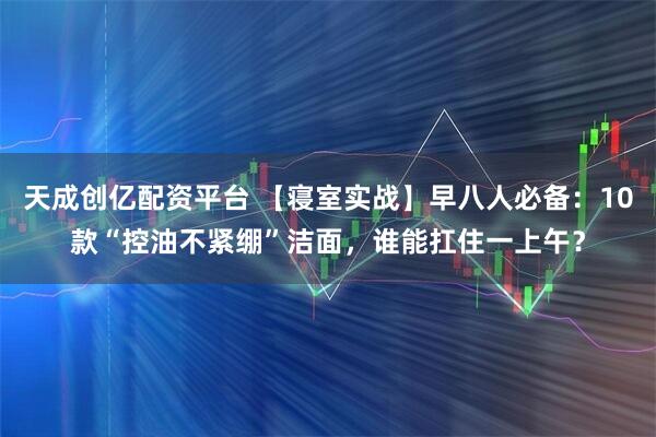 天成创亿配资平台 【寝室实战】早八人必备：10款“控油不紧绷”洁面，谁能扛住一上午？