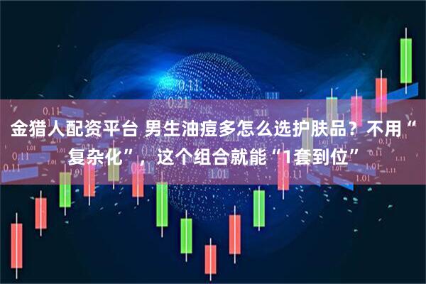 金猎人配资平台 男生油痘多怎么选护肤品？不用“复杂化”，这个组合就能“1套到位”