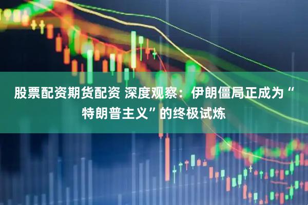 股票配资期货配资 深度观察：伊朗僵局正成为“特朗普主义”的终极试炼