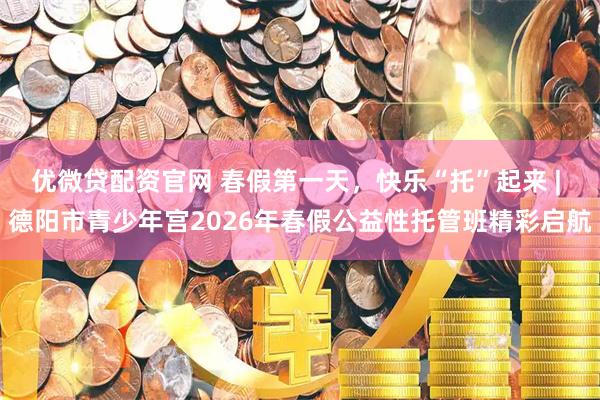 优微贷配资官网 春假第一天,快乐“托”起来 | 德阳市青少年宫2026年春假公益性托管班精彩启航