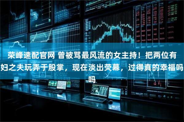 荣峰速配官网 曾被骂最风流的女主持！把两位有妇之夫玩弄于股掌，现在淡出荧幕，过得真的幸福吗