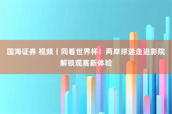 国海证券 视频丨同看世界杯！两岸球迷走进影院解锁观赛新体验