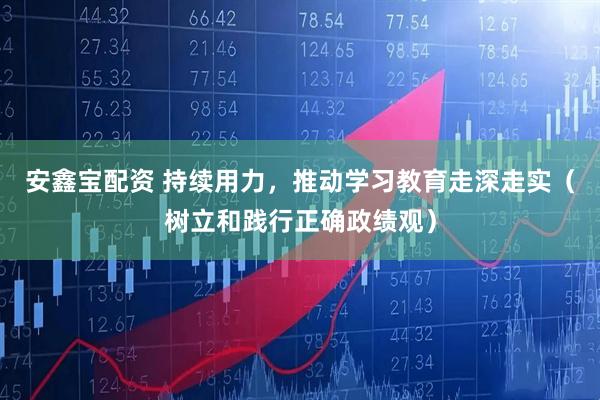 安鑫宝配资 持续用力，推动学习教育走深走实（树立和践行正确政绩观）