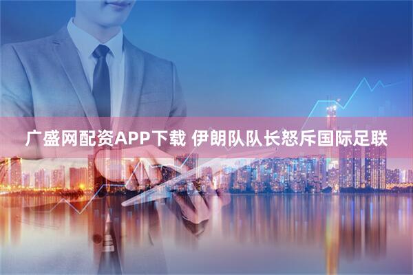 广盛网配资APP下载 伊朗队队长怒斥国际足联