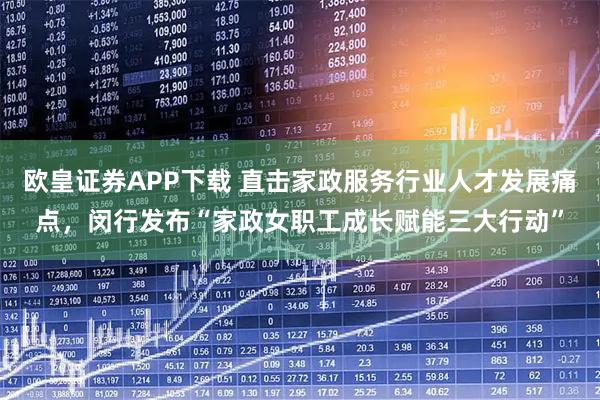 欧皇证券APP下载 直击家政服务行业人才发展痛点，闵行发布“家政女职工成长赋能三大行动”