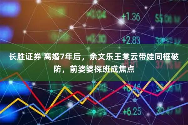长胜证券 离婚7年后，余文乐王棠云带娃同框破防，前婆婆探班成焦点