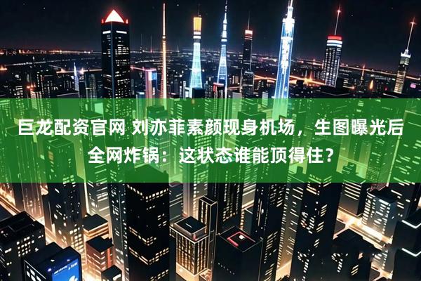 巨龙配资官网 刘亦菲素颜现身机场，生图曝光后全网炸锅：这状态谁能顶得住？