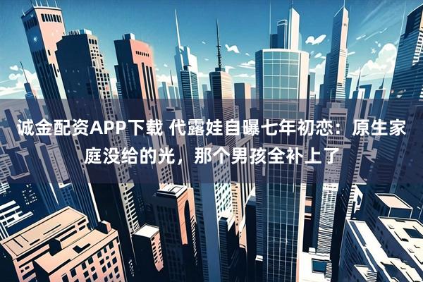 诚金配资APP下载 代露娃自曝七年初恋:原生家庭没给的光,那个男孩全补上了